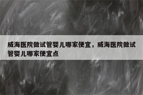 威海医院做试管婴儿哪家便宜，威海医院做试管婴儿哪家便宜点