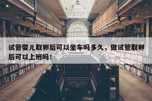 试管婴儿取卵后可以坐车吗多久，做试管取卵后可以上班吗！