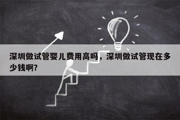 深圳做试管婴儿费用高吗，深圳做试管现在多少钱啊？