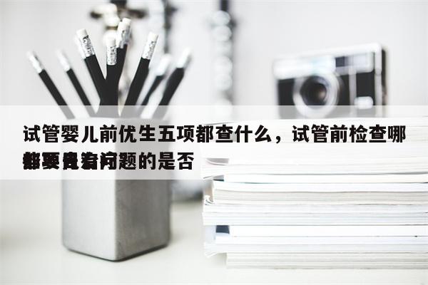 试管婴儿前优生五项都查什么，试管前检查哪些项目有问题的是否
都要先治疗？