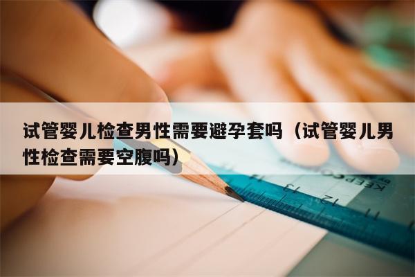 试管婴儿检查男性需要避孕套吗（试管婴儿男性检查需要空腹吗）