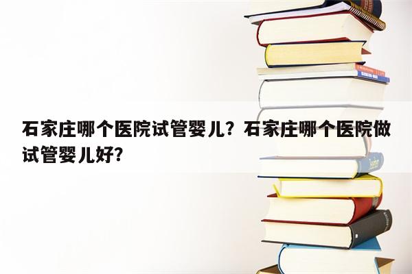 石家庄哪个医院试管婴儿？石家庄哪个医院做试管婴儿好？