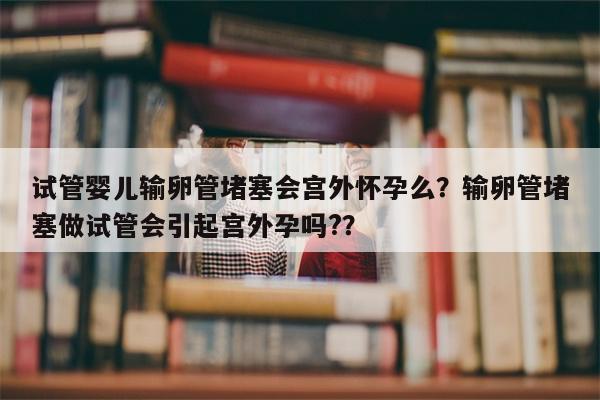 试管婴儿输卵管堵塞会宫外怀孕么？输卵管堵塞做试管会引起宫外孕吗?？