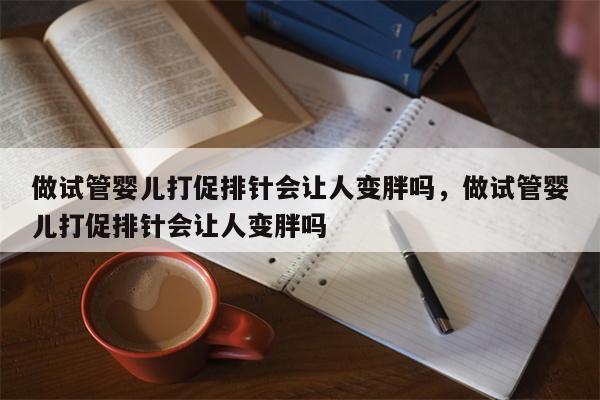 做试管婴儿打促排针会让人变胖吗，做试管婴儿打促排针会让人变胖吗