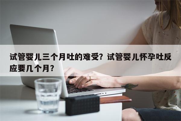 试管婴儿三个月吐的难受？试管婴儿怀孕吐反应要几个月？