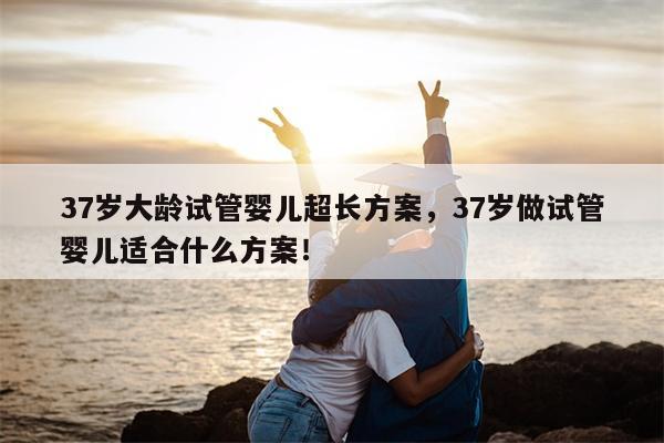 37岁大龄试管婴儿超长方案，37岁做试管婴儿适合什么方案！