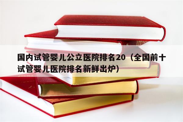 国内试管婴儿公立医院排名20（全国前十
试管婴儿医院排名新鲜出炉）