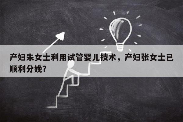 产妇朱女士利用试管婴儿技术，产妇张女士已顺利分娩？