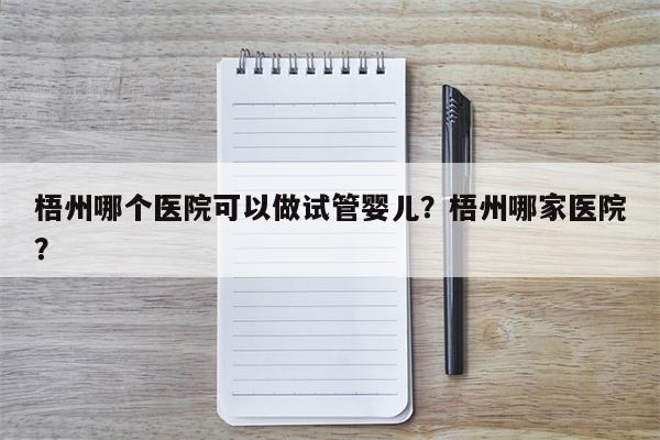 梧州哪个医院可以做试管婴儿？梧州哪家医院？