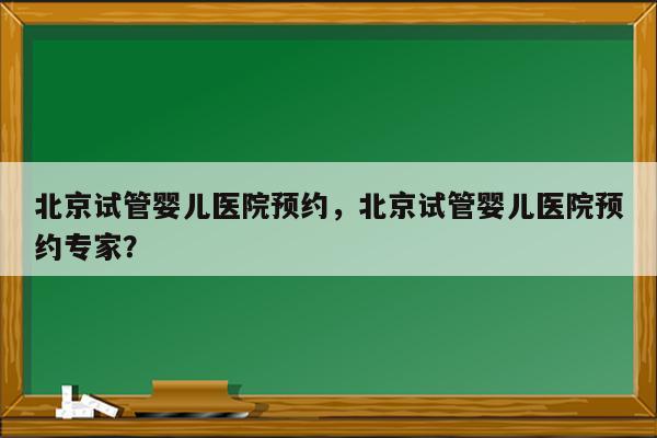 北京试管婴儿医院预约，北京试管婴儿医院预约专家？