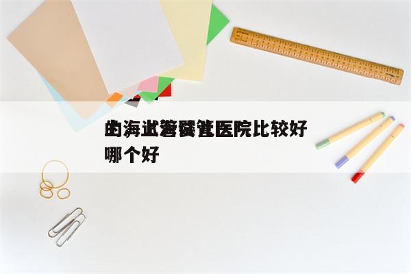 上海试管婴儿医院比较好
的，上海试管医院哪个好