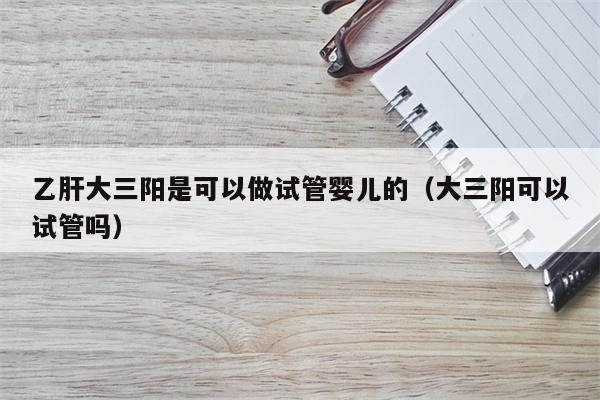 乙肝大三阳是可以做试管婴儿的（大三阳可以试管吗）