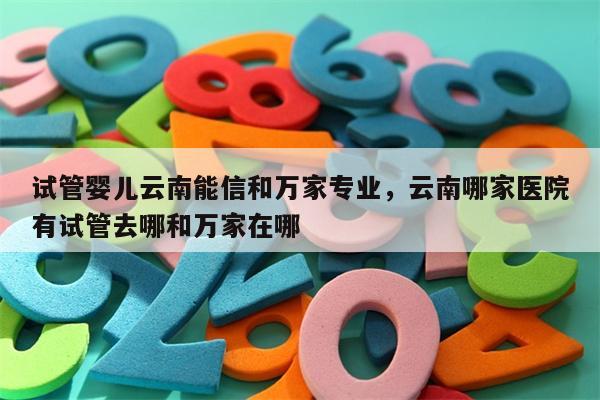 试管婴儿云南能信和万家专业，云南哪家医院有试管去哪和万家在哪