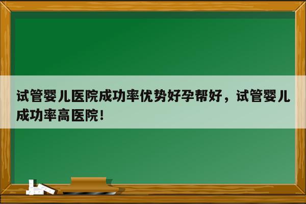 试管婴儿医院成功率优势好孕帮好，试管婴儿成功率高医院！