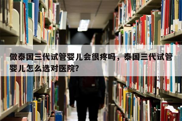 做泰国三代试管婴儿会很疼吗，泰国三代试管婴儿怎么选对医院？