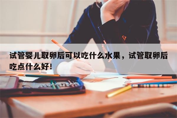 试管婴儿取卵后可以吃什么水果，试管取卵后吃点什么好！