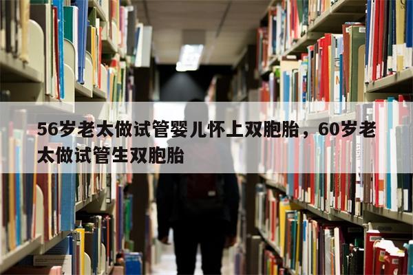 56岁老太做试管婴儿怀上双胞胎，60岁老太做试管生双胞胎