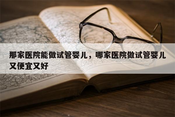 那家医院能做试管婴儿，哪家医院做试管婴儿又便宜又好