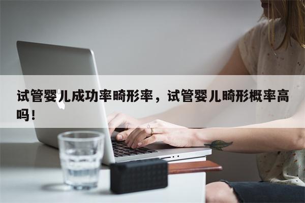 试管婴儿成功率畸形率，试管婴儿畸形概率高吗！