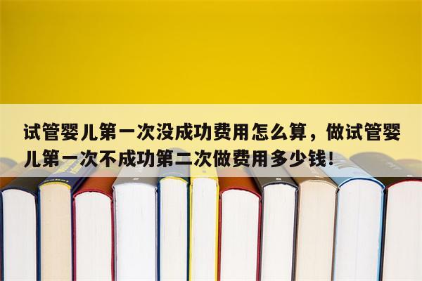 试管婴儿第一次没成功费用怎么算，做试管婴儿第一次不成功第二次做费用多少钱！