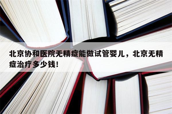 北京协和医院无精症能做试管婴儿，北京无精症治疗多少钱！