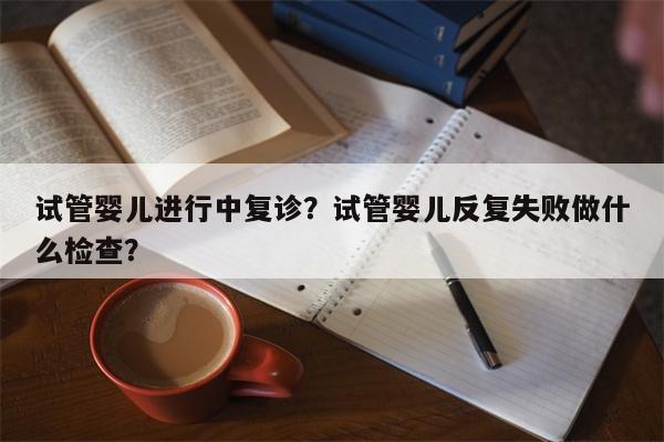 试管婴儿进行中复诊？试管婴儿反复失败做什么检查？