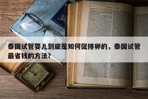 泰国试管婴儿到底是如何促排卵的，泰国试管最省钱的方法？