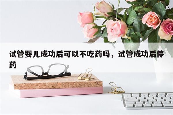 试管婴儿成功后可以不吃药吗，试管成功后停药