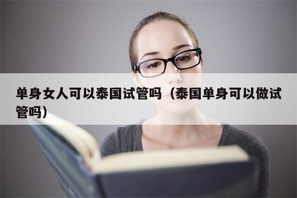 单身女人可以泰国试管吗（泰国单身可以做试管吗）