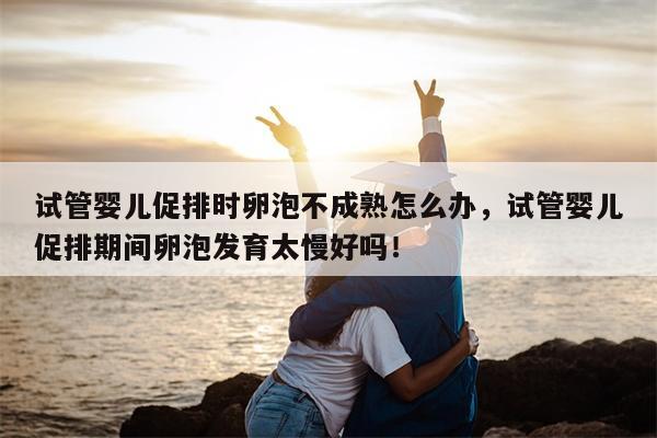 试管婴儿促排时卵泡不成熟怎么办，试管婴儿促排期间卵泡发育太慢好吗！