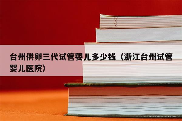 台州供卵三代试管婴儿多少钱（浙江台州试管婴儿医院）