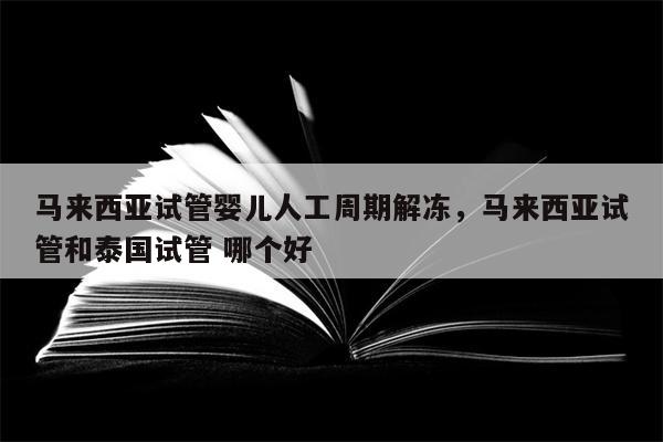 马来西亚试管婴儿人工周期解冻，马来西亚试管和泰国试管 哪个好