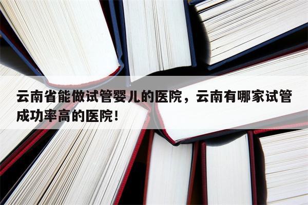 云南省能做试管婴儿的医院，云南有哪家试管成功率高的医院！