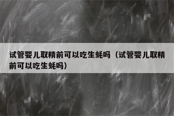 试管婴儿取精前可以吃生蚝吗（试管婴儿取精前可以吃生蚝吗）