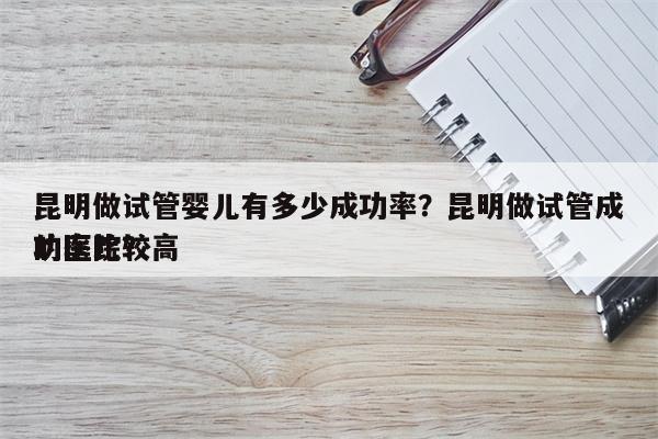 昆明做试管婴儿有多少成功率？昆明做试管成功率比较高
的医院？