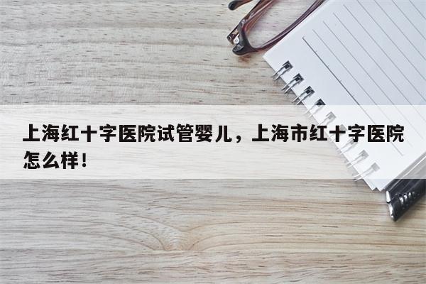 上海红十字医院试管婴儿，上海市红十字医院怎么样！