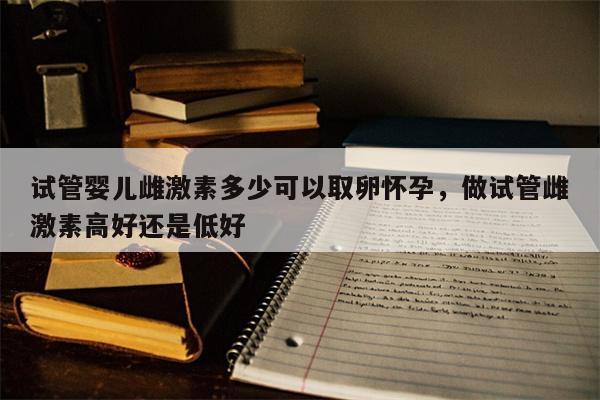 试管婴儿雌激素多少可以取卵怀孕，做试管雌激素高好还是低好