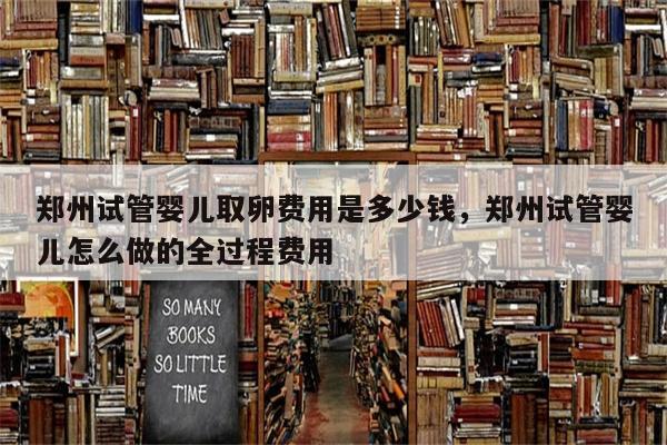 郑州试管婴儿取卵费用是多少钱，郑州试管婴儿怎么做的全过程费用