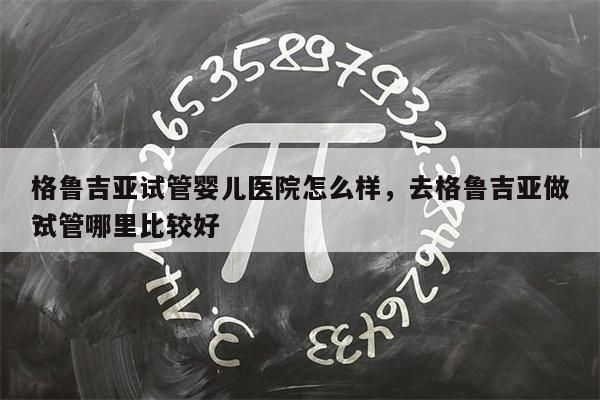 格鲁吉亚试管婴儿医院怎么样，去格鲁吉亚做试管哪里比较好
？