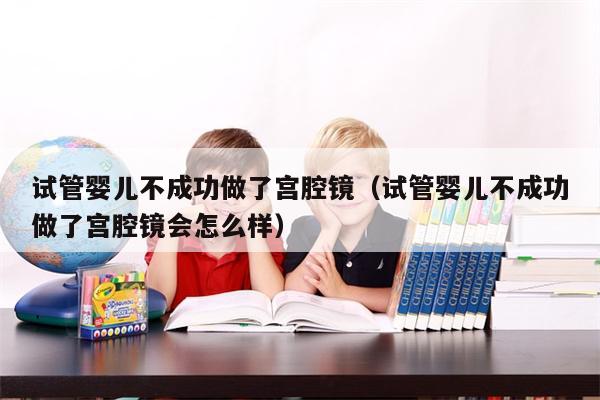 试管婴儿不成功做了宫腔镜（试管婴儿不成功做了宫腔镜会怎么样）