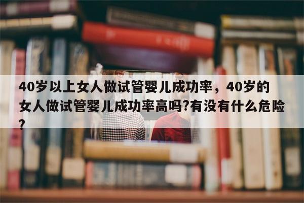 40岁以上女人做试管婴儿成功率，40岁的女人做试管婴儿成功率高吗?有没有什么危险?