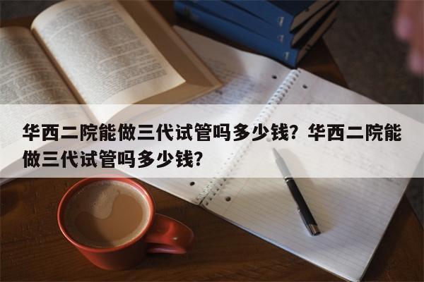 华西二院能做三代试管吗多少钱？华西二院能做三代试管吗多少钱？