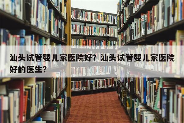 汕头试管婴儿家医院好？汕头试管婴儿家医院好的医生？