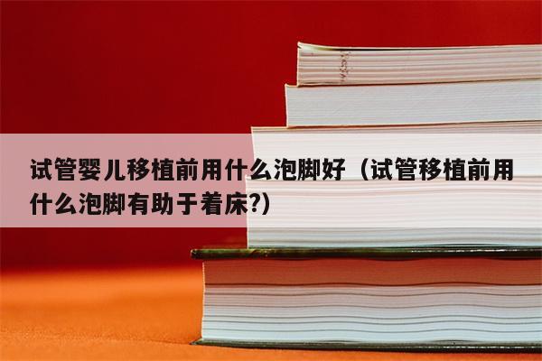 试管婴儿移植前用什么泡脚好（试管移植前用什么泡脚有助于着床?）