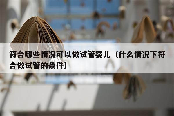 符合哪些情况可以做试管婴儿（什么情况下符合做试管的条件）