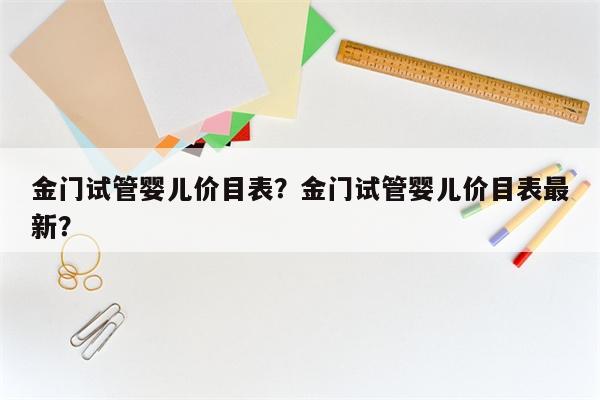 金门试管婴儿价目表？金门试管婴儿价目表最新？