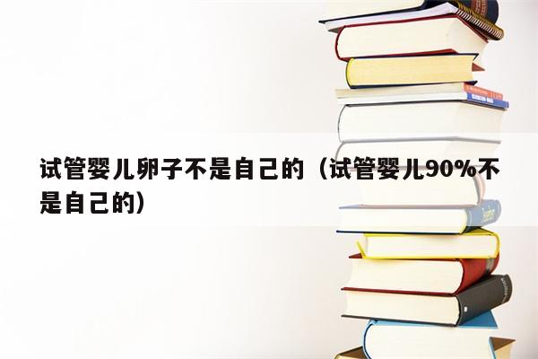 试管婴儿卵子不是自己的（试管婴儿90%不是自己的）