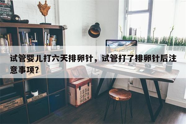 试管婴儿打六天排卵针，试管打了排卵针后注意事项？