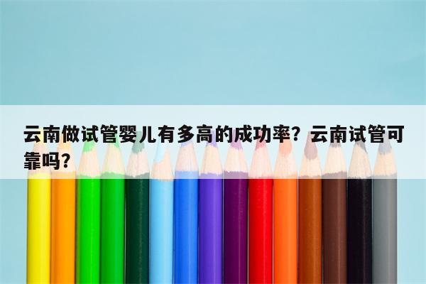 云南做试管婴儿有多高的成功率？云南试管可靠吗？