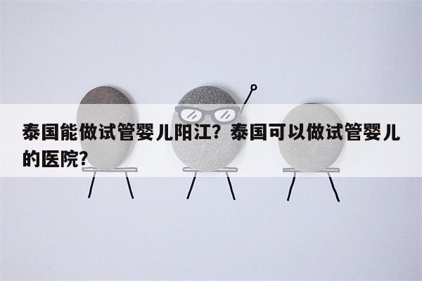 泰国能做试管婴儿阳江？泰国可以做试管婴儿的医院？